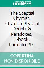 The Sceptial Chymist: Chymico-Physical Doubts & Paradoxes. E-book. Formato PDF ebook