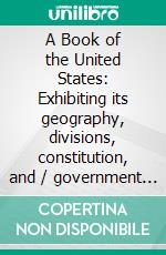 A Book of the United States: Exhibiting its geography, divisions, constitution, and / government ... and presenting a view of the Republic / generally, and of the Individual States. E-book. Formato Mobipocket ebook