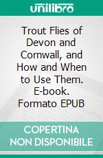 Trout Flies of Devon and Cornwall, and How and When to Use Them. E-book. Formato EPUB ebook di G. W. Soltau