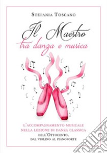 Il Maestro tra danza e musica. L’accompagnamento musicale nella lezione di danza classica dell’Ottocento, dal violino al pianoforte. E-book. Formato EPUB ebook di Stefania Toscano