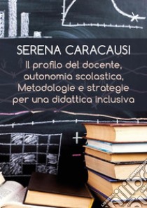 Il profilo del docente, autonomia scolastica, metodologie e strategie per una didattica inclusiva. E-book. Formato EPUB ebook di Serena Caracausi