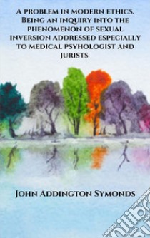 A problem in modern ethics. Being an inquiry into the phenomenon of sexual inversion addressed especially to medical psyhologist and jurists. E-book. Formato EPUB ebook di John Addington Symonds