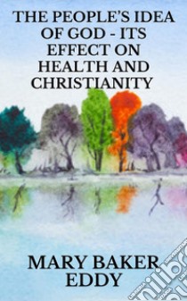 The People’s Idea of God - Its Effect on Health and Christianity. E-book. Formato EPUB ebook di Mary Baker Eddy