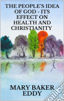 The People’s Idea of God - Its Effect on Health and Christianity. E-book. Formato EPUB ebook di Mary Baker Eddy