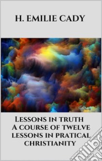 Lessons in truth - A course of twelve lessons in pratical christianity. E-book. Formato EPUB ebook di H. Emilie Cady