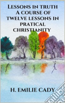 Lessons in truth - A course of twelve lessons in pratical christianity. E-book. Formato EPUB ebook di H. Emilie Cady