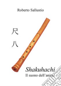 Shakuhachi - Il suono dell'anima. E-book. Formato PDF ebook di Roberto Sallustio