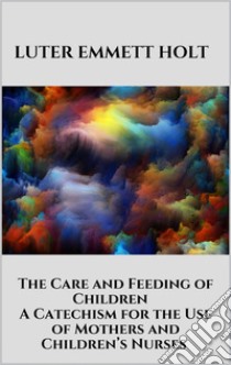 The Care and Feeding of Children -  A Catechism for the Use of Mothers and Children’s Nurses. E-book. Formato EPUB ebook di Luter Emmett Holt