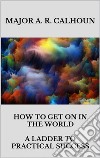 How to Get on in the World - A Ladder to Practical Success. E-book. Formato EPUB ebook di MAJOR A. R. CALHOUN