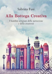 Alla Bottega Creativa. I bambini artigiani della narrazione e della creatività. E-book. Formato EPUB ebook di Sabrina Fusi