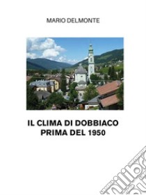 Il Clima Di Dobbiaco Prima Del 1950. E-book. Formato EPUB ebook di Mario Delmonte