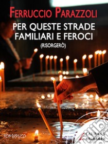 Per queste strade familiari e feroci (risorgerò). E-book. Formato EPUB ebook di Ferruccio Parazzoli