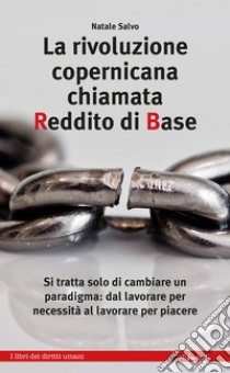 La rivoluzione copernicana chiamata Reddito di Base: Si tratta solo di cambiare un paradigma: dal lavorare per necessità al lavorare per piacere. E-book. Formato EPUB ebook di Natale Salvo