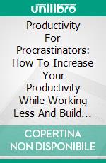 Productivity For Procrastinators: How To Increase Your Productivity While Working Less And Build Better Habits To Achieve Your Goals. E-book. Formato EPUB ebook