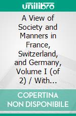 A View of Society and Manners in France, Switzerland, and Germany, Volume I (of 2) / With Anecdotes Relating to Some Eminent Characters: Volume I (of 2). E-book. Formato Mobipocket ebook di John W. Moore