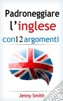 Padroneggiare l’inglese con 12 argomenti: Oltre 200 parole e frasi di livello intermedio con spiegazione. E-book. Formato EPUB ebook di Jenny Smith