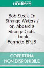 Bob Steele In Strange Waters / or, Aboard a Strange Craft. E-book. Formato EPUB ebook di Donald Grayson