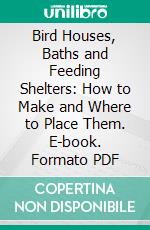 Bird Houses, Baths and Feeding Shelters: How to Make and Where to Place Them. E-book. Formato Mobipocket ebook di Edmond Joseph Sawyer