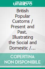 British Popular Customs / Present and Past. Illustrating the Social and Domestic / Manners of the People. Arranged according to the Calendar / of the Wear.. E-book. Formato PDF ebook di T. F. Thistelton Dyer