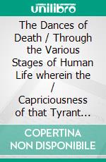 The Dances of Death / Through the Various Stages of Human Life wherein the / Capriciousness of that Tyrant is Exhibited. E-book. Formato Mobipocket ebook di John Holbein