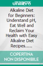 Alkaline Diet for Beginners: Understand pH, Eat Well and Reclaim Your Health with Easy   Alkaline Diet Recipes.. E-book. Formato EPUB ebook