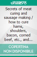 Secrets of meat curing and sausage making / how to cure hams, shoulders, bacon, corned beef, etc., and / how to make all kinds of sausage, etc. to comply with the / pure food laws. E-book. Formato PDF ebook di Benjamin Heller & Co.