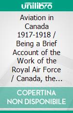 Aviation in Canada 1917-1918 / Being a Brief Account of the Work of the Royal Air Force / Canada, the Aviation Department of the Imperial Munitions / Board, and the Canadian Aeroplanes Limited. E-book. Formato Mobipocket ebook di Various