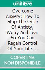 Overcome Anxiety: How To Stop The Cycle Of Anxiety, Worry And Fear So You Can Regain Control Of Your Life. E-book. Formato EPUB ebook