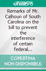 Remarks of Mr. Calhoun of South Carolina on the bill to prevent the interference of certain federal officers in elections: delivered in the Senate of the United States February 22, 1839. E-book. Formato Mobipocket