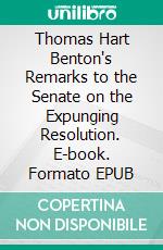 Thomas Hart Benton's Remarks to the Senate on the Expunging Resolution. E-book. Formato PDF ebook di Thomas Hart Benton