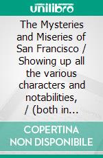 The Mysteries and Miseries of San Francisco / Showing up all the various characters and notabilities, / (both in high and low life) that have figured in San / Franciso since its settlement.. E-book. Formato EPUB ebook di Californian