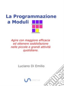 La programmazione a ModuliAgire con maggiore efficacia ed ottenere soddisfazione nelle piccole e grandi attività quotidiane.. E-book. Formato Mobipocket ebook di Luciano Di Emilio