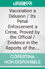 Vaccination a Delusion / Its Penal Enforcement a Crime, Proved by the Official / Evidence in the Reports of the Royal Commission. E-book. Formato Mobipocket ebook di Alfred Russel Wallace