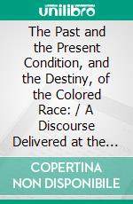 The Past and the Present Condition, and the Destiny, of the Colored Race: / A Discourse Delivered at the Fifteenth Anniversary of the / Female Benevolent Society of Troy, N. Y., Feb. 14, 1848. E-book. Formato Mobipocket