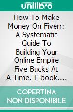 How To Make Money On Fiverr: A Systematic Guide To Building Your Online Empire Five Bucks At A Time. E-book. Formato EPUB ebook