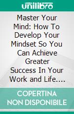 Master Your Mind: How To Develop Your Mindset So You Can Achieve Greater Success In Your Work and Life. E-book. Formato EPUB ebook