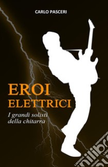 Eroi Elettrici: I grandi solisti della chitarra. E-book. Formato Mobipocket ebook di Carlo Pasceri