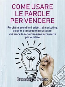 Come usare le parole per vendere: Perché imprenditori, addetti al marketing, blogger e influencer di successo utilizzano la comunicazione persuasiva per vendere. E-book. Formato EPUB ebook di Emanuele Conte