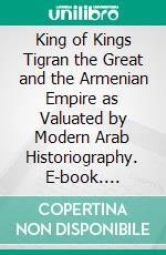 King of Kings Tigran the Great and the Armenian Empire as Valuated by Modern Arab Historiography. E-book. Formato Mobipocket ebook di Nikolay Hovhannosyan