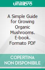 A Simple Guide for Growing Organic Mushrooms. E-book. Formato PDF ebook di Roby Jose Ciju