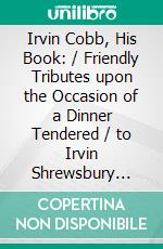 Irvin Cobb, His Book: / Friendly Tributes upon the Occasion of a Dinner Tendered / to Irvin Shrewsbury Cobb at the Waldorf-Astoria Hotel, New / York April Twenty-Fifth, MCMXV. E-book. Formato Mobipocket ebook di Various