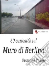 60 curiosità sul Muro di Berlino . E-book. Formato Mobipocket ebook di Passerino Editore