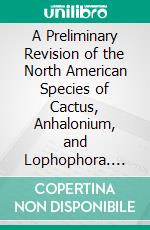 A Preliminary Revision of the North American Species of Cactus, Anhalonium, and Lophophora. E-book. Formato EPUB ebook