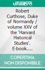 Robert Curthose, Duke of Normandy / volume XXV of the 'Harvard Historical Studies'. E-book. Formato PDF ebook