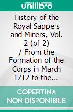 History of the Royal Sappers and Miners, Vol. 2 (of 2) / From the Formation of the Corps in March 1712 to the date / when its designation was changed to that of Royal Engineers: (Vol. 2 of 2). E-book. Formato Mobipocket ebook di T.W.J. Connolly