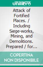 Attack of Fortified Places. / Including Siege-works, Mining, and Demolitions. Prepared / for the use of the Cadets of the United States Military / Academy. E-book. Formato PDF ebook di James Mercur