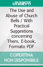 The Use and Abuse of Church Bells / With Practical Suggestions concerning Them. E-book. Formato PDF ebook di Walter Blunt