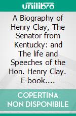 A Biography of Henry Clay, The Senator from Kentucky: and The life and Speeches of the Hon. Henry Clay. E-book. Formato Mobipocket ebook