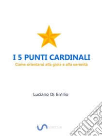 I 5 Punti CardinaliCome orientarsi alla gioia e alla serenità. E-book. Formato Mobipocket ebook di Luciano Di Emilio