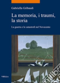 La memoria, i traumi, la storia: La guerra e le catastrofi nel Novecento. E-book. Formato PDF ebook di Gabriella Gribaudi